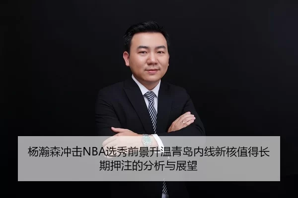 杨瀚森冲击NBA选秀前景升温青岛内线新核值得长期押注的分析与展望