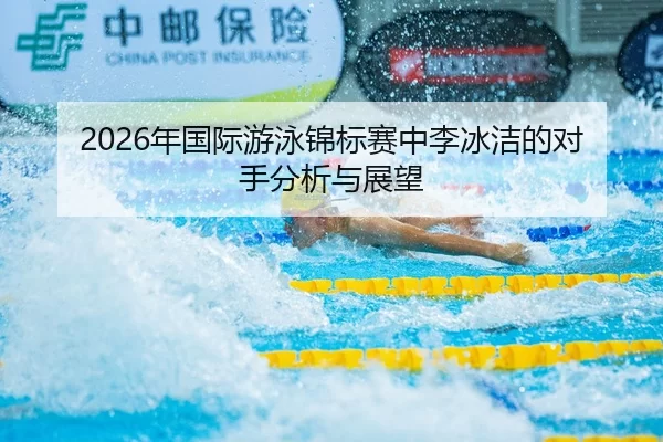 2026年国际游泳锦标赛中李冰洁的对手分析与展望