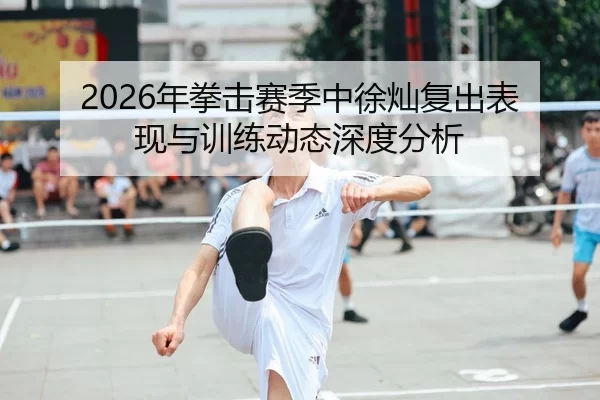 2026年拳击赛季中徐灿复出表现与训练动态深度分析