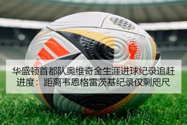 华盛顿首都队奥维奇金生涯进球纪录追赶进度：距离韦恩格雷茨基纪录仅剩咫尺