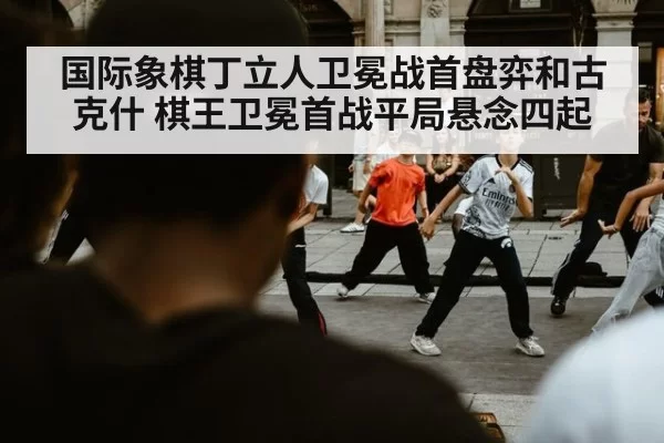 国际象棋丁立人卫冕战首盘弈和古克什 棋王卫冕首战平局悬念四起