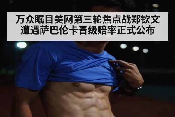 万众瞩目美网第三轮焦点战郑钦文遭遇萨巴伦卡晋级赔率正式公布
