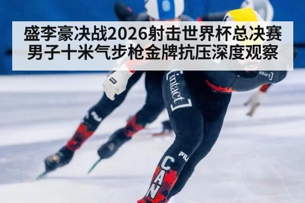 盛李豪决战2026射击世界杯总决赛男子十米气步枪金牌抗压深度观察